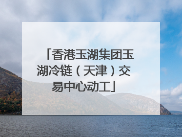 香港玉湖集团玉湖冷链（天津）交易中心动工