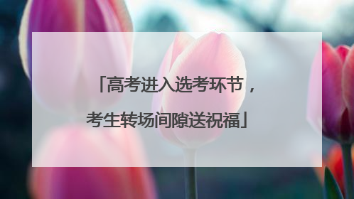 高考进入选考环节，考生转场间隙送祝福
