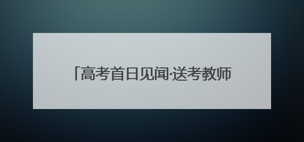 高考首日见闻·送考教师｜将最好的祝福送予你