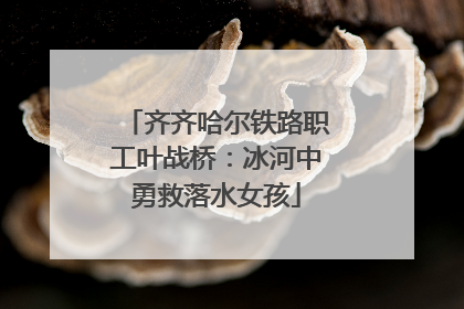 齐齐哈尔铁路职工叶战桥：冰河中勇救落水女孩