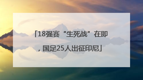 18强赛“生死战”在即，国足25人出征印尼