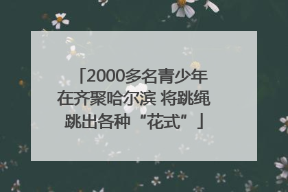 2000多名青少年在齐聚哈尔滨 将跳绳跳出各种“花式”