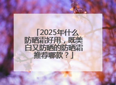 2025年什么防晒霜好用，既美白又防晒的防晒霜推荐哪款？