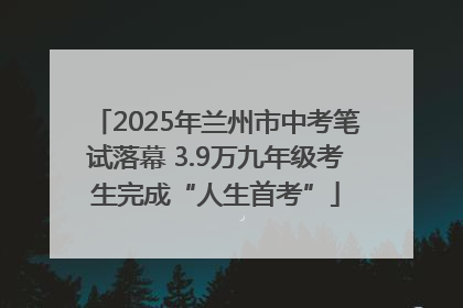 2025年兰州市中考笔试落幕 3.9万九年级考生完成“人生首考”