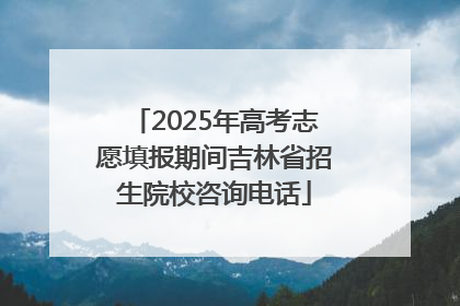 2025年高考志愿填报期间吉林省招生院校咨询电话