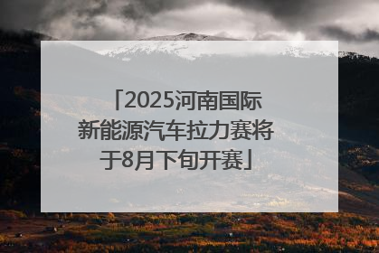 2025河南国际新能源汽车拉力赛将于8月下旬开赛