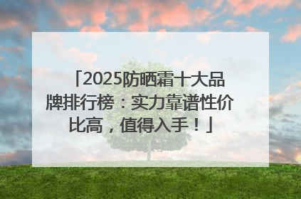 2025防晒霜十大品牌排行榜：实力靠谱性价比高，值得入手！