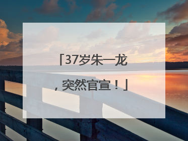 37岁朱一龙，突然官宣！