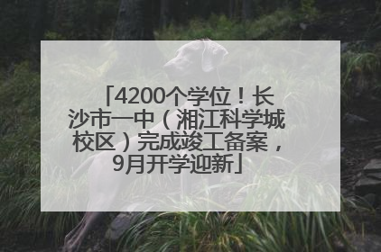 4200个学位！长沙市一中（湘江科学城校区）完成竣工备案，9月开学迎新