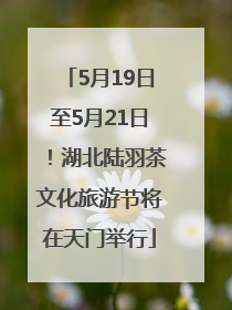 5月19日至5月21日！湖北陆羽茶文化旅游节将在天门举行